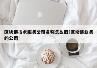 区块链技术服务公司名称怎么取[区块链业务的公司]