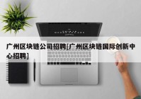 广州区块链公司招聘[广州区块链国际创新中心招聘]