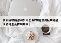 澳洲区块链咨询公司怎么样啊[澳洲区块链咨询公司怎么样啊知乎]